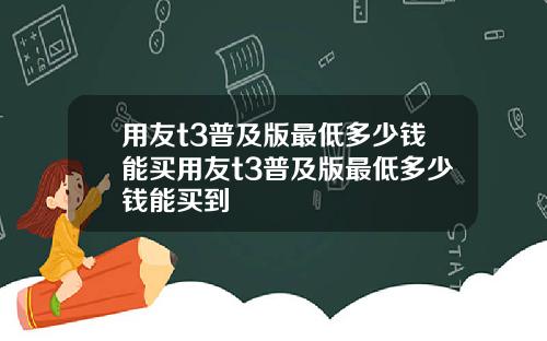 用友t3普及版最低多少钱能买用友t3普及版最低多少钱能买到