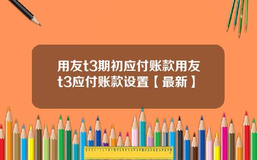 用友t3期初应付账款用友t3应付账款设置【最新】