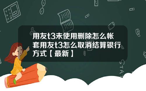 用友t3未使用删除怎么帐套用友t3怎么取消结算银行方式【最新】