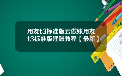 用友t3标准版云做账用友t3标准版建账教程【最新】