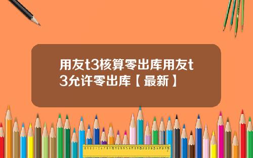用友t3核算零出库用友t3允许零出库【最新】