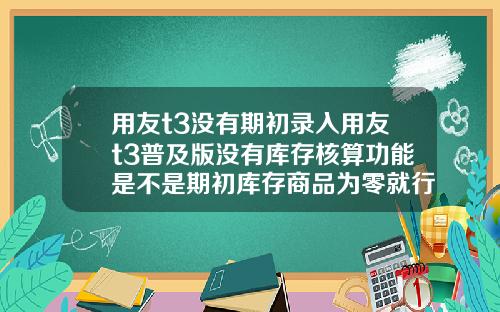 用友t3没有期初录入用友t3普及版没有库存核算功能是不是期初库存商品为零就行了【最新】