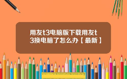 用友t3电脑版下载用友t3换电脑了怎么办【最新】