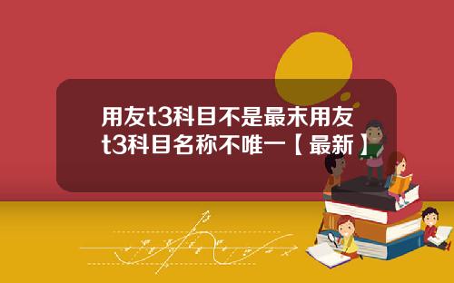 用友t3科目不是最末用友t3科目名称不唯一【最新】