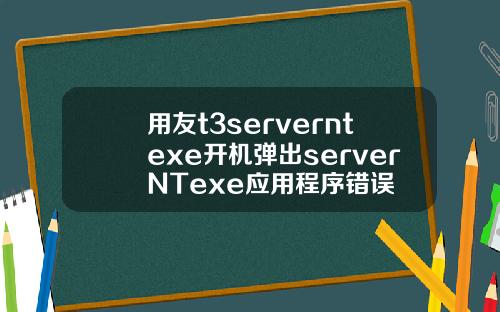 用友t3serverntexe开机弹出serverNTexe应用程序错误