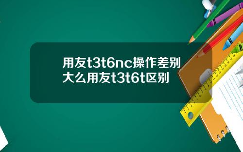 用友t3t6nc操作差别大么用友t3t6t区别