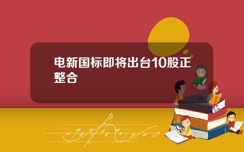 电新国标即将出台10股正整合