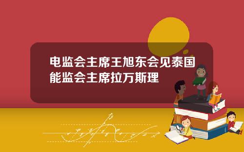 电监会主席王旭东会见泰国能监会主席拉万斯理
