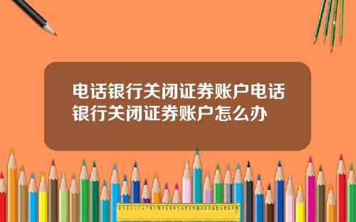 电话银行关闭证券账户电话银行关闭证券账户怎么办