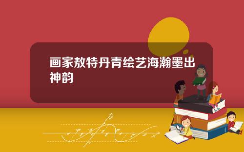 画家敖特丹青绘艺海瀚墨出神韵
