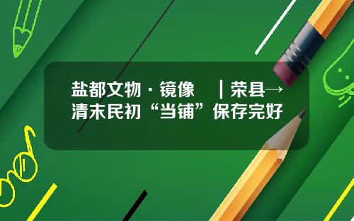 盐都文物·镜像⑳|荣县→清末民初“当铺”保存完好