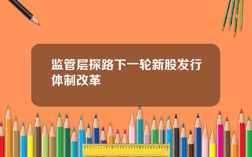 监管层探路下一轮新股发行体制改革