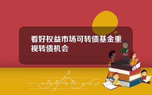 看好权益市场可转债基金重视转债机会