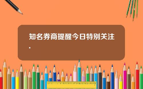 知名券商提醒今日特别关注.