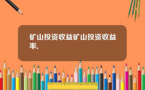 矿山投资收益矿山投资收益率.