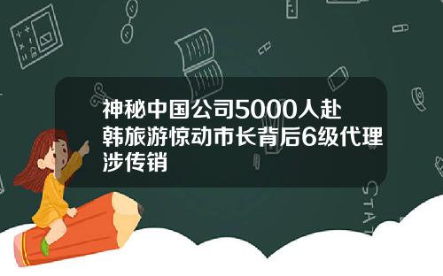 神秘中国公司5000人赴韩旅游惊动市长背后6级代理涉传销