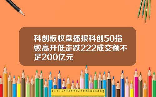 科创板收盘播报科创50指数高开低走跌222成交额不足200亿元