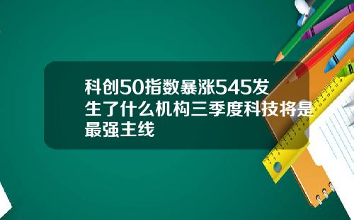 科创50指数暴涨545发生了什么机构三季度科技将是最强主线