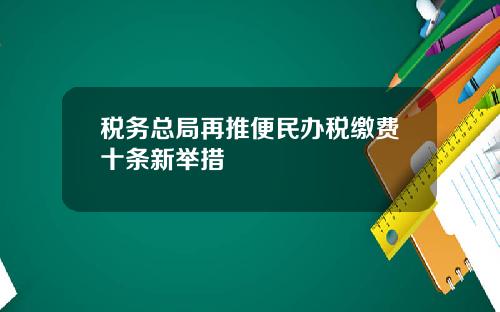 税务总局再推便民办税缴费十条新举措
