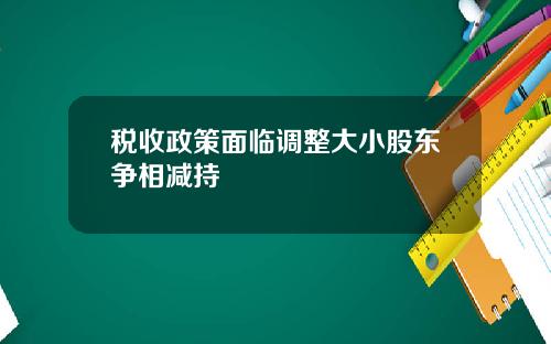 税收政策面临调整大小股东争相减持