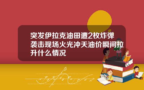 突发伊拉克油田遭2枚炸弹袭击现场火光冲天油价瞬间拉升什么情况