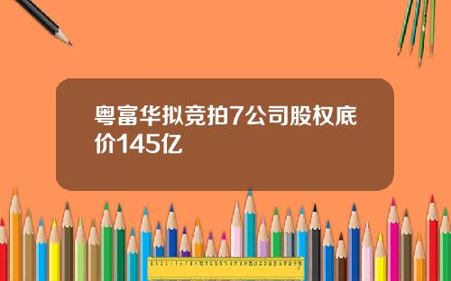 粤富华拟竞拍7公司股权底价145亿