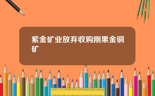 紫金矿业放弃收购刚果金铜矿