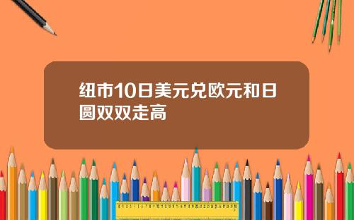 纽市10日美元兑欧元和日圆双双走高
