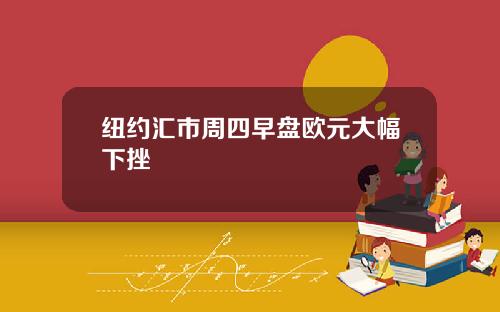 纽约汇市周四早盘欧元大幅下挫