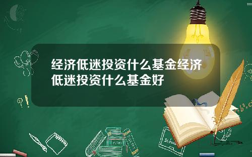 经济低迷投资什么基金经济低迷投资什么基金好