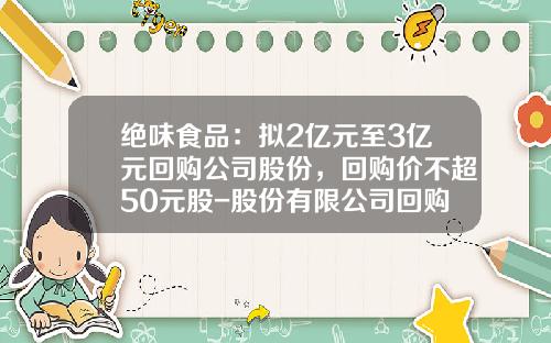 绝味食品：拟2亿元至3亿元回购公司股份，回购价不超50元股-股份有限公司回购股份