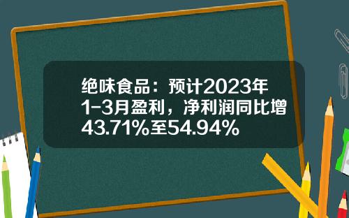 绝味食品：预计2023年1-3月盈利，净利润同比增43.71%至54.94%-食品利润率多少适宜