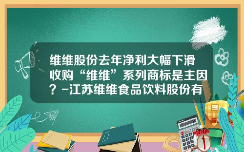 维维股份去年净利大幅下滑收购“维维”系列商标是主因？-江苏维维食品饮料股份有限公司