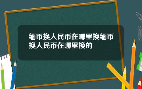 缅币换人民币在哪里换缅币换人民币在哪里换的