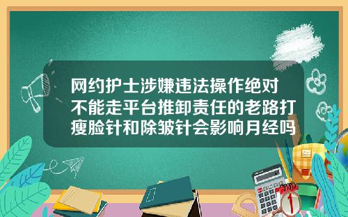网约护士涉嫌违法操作绝对不能走平台推卸责任的老路打瘦脸针和除皱针会影响月经吗