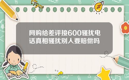 网购给差评接600骚扰电话真相骚扰别人要赔偿吗