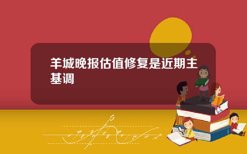 羊城晚报估值修复是近期主基调