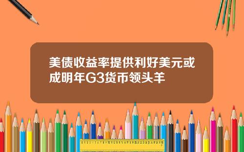 美债收益率提供利好美元或成明年G3货币领头羊