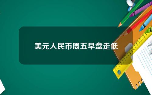 美元人民币周五早盘走低