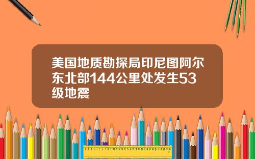 美国地质勘探局印尼图阿尔东北部144公里处发生53级地震