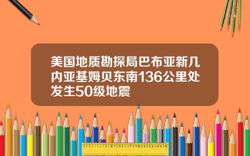 美国地质勘探局巴布亚新几内亚基姆贝东南136公里处发生50级地震