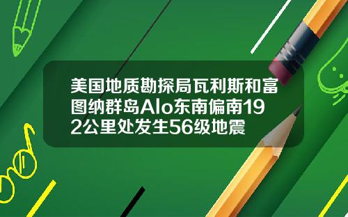 美国地质勘探局瓦利斯和富图纳群岛Alo东南偏南192公里处发生56级地震