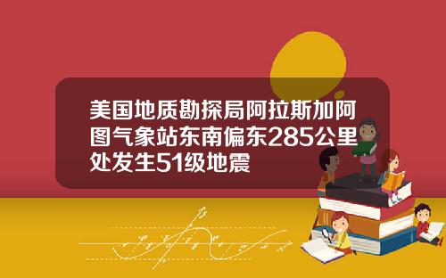 美国地质勘探局阿拉斯加阿图气象站东南偏东285公里处发生51级地震