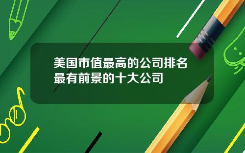 美国市值最高的公司排名 最有前景的十大公司