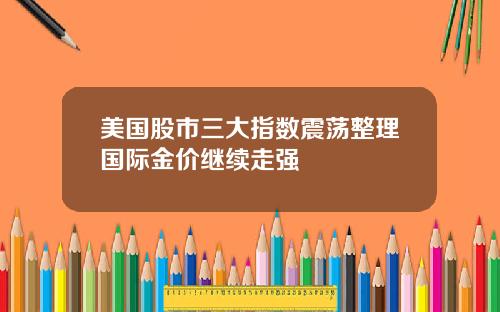 美国股市三大指数震荡整理国际金价继续走强