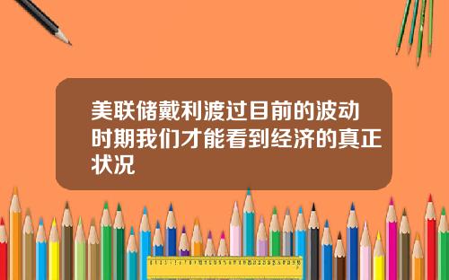 美联储戴利渡过目前的波动时期我们才能看到经济的真正状况
