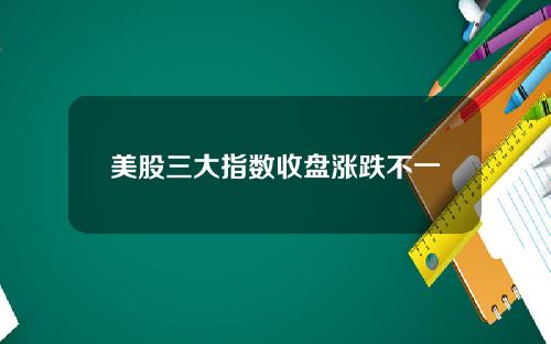 美股三大指数收盘涨跌不一