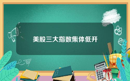 美股三大指数集体低开