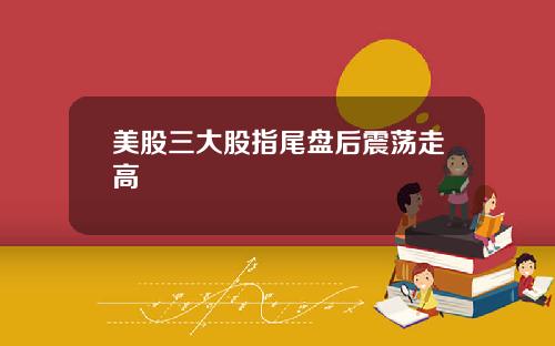 美股三大股指尾盘后震荡走高