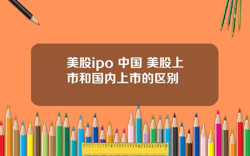 美股ipo 中国 美股上市和国内上市的区别
